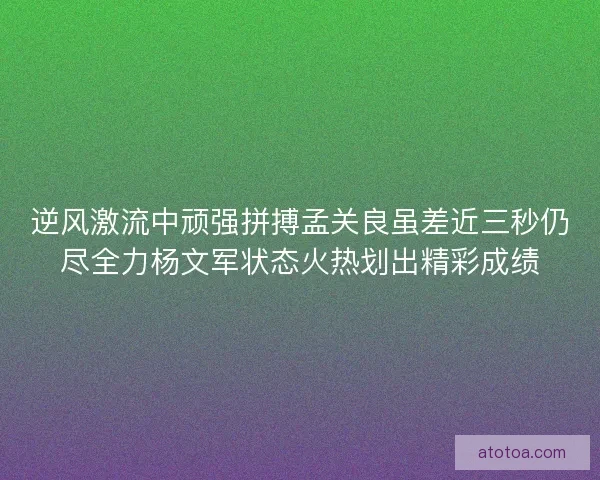 逆风激流中顽强拼搏孟关良虽差近三秒仍尽全力杨文军状态火热划出精彩成绩